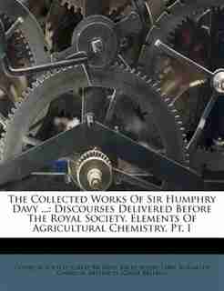 The Collected Works Of Sir Humphry Davy ...: Discourses Delivered Before The Royal Society. Elements Of Agricultural Chemistry, Pt. I by Chemical Society (great Britain)