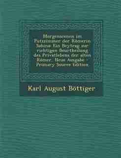 Morgenscenen im Putzzimmer der R÷merin Sabina: Ein Beytrag zur richtigen Beurtheilung des Privatlebens der alten R÷mer, Neue Ausgabe - Primary Sou by Karl August B÷ttiger