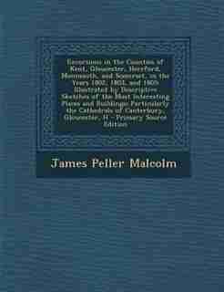 Excursions in the Counties of Kent, Gloucester, Hereford, Monmouth, and Somerset, in the Years 1802, 1803, and 1805: Illustrated by Descriptive Sketches of the Most Interesting Places and Buildings; Particularly the by James Peller Malcolm