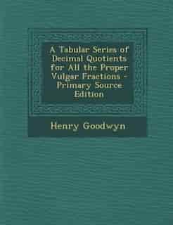 A Tabular Series of Decimal Quotients for All the Proper Vulgar Fractions - Primary Source Edition by Henry Goodwyn