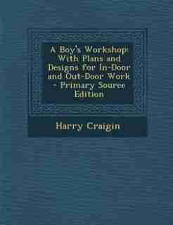 A Boy's Workshop: With Plans and Designs for In-Door and Out-Door Work - Primary Source Edition by Harry Craigin