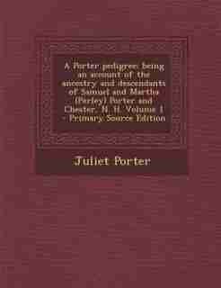 A Porter pedigree; being an account of the ancestry and descendants of Samuel and Martha (Perley) Porter and Chester, N. H. Volume 1 - Primary Source Edition by Juliet Porter