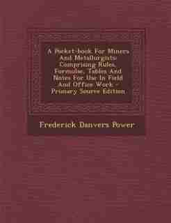A Pocket-book For Miners And Metallurgists: Comprising Rules, Formulae, Tables And Notes For Use In Field And Office Work - Primary Source Edit by Frederick Danvers Power
