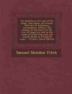 Six lectures on the uses of the lungs: and causes, prevention, and cure of pulmonary consumption, asthma, and diseases of the heart; on th by Samuel Sheldon Fitch