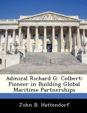 Admiral Richard G. Colbert: Pioneer In Building Global Maritime Partnerships by John B. Hattendorf