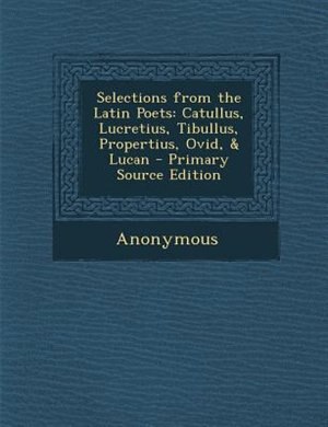 Selections from the Latin Poets: Catullus, Lucretius, Tibullus, Propertius, Ovid, & Lucan - Primary Source Edition by Anonymous