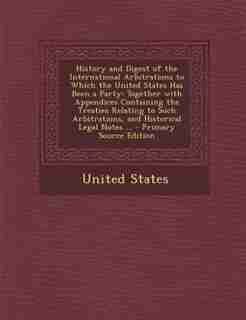 History and Digest of the International Arbitrations to Which the United States Has Been a Party: Together with Appendices Containing the Treaties Relating to Such Arbitrations, and Historical Lega by United States