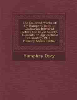 The Collected Works of Sir Humphry Davy ...: Discourses Delivered Before the Royal Society. Elements of Agricultural Chemistry, Pt. I - Primary by Humphry Davy