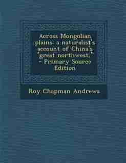 Across Mongolian plains; a naturalist's account of China's "great northwest," - Primary Source Edition by Roy Chapman Andrews