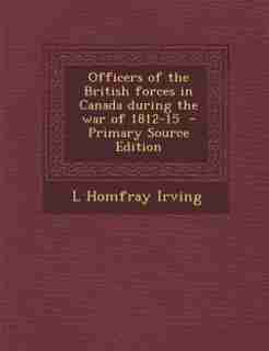 Officers of the British forces in Canada during the war of 1812-15 - Primary Source Edition by L Homfray Irving