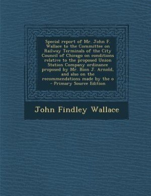 Special report of Mr. John F. Wallace to the Committee on Railway Terminals of the City Council of Chicago on conditions relative to the proposed Unio by John Findley Wallace