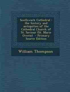 Southwark Cathedral: the history and antiquities of the Cathedral Church of St. Saviour (St. Marie Overie) - Primary So by William Thompson