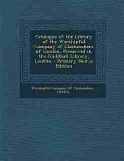 Catalogue of the Library of the Worshipful Company of Clockmakers of London, Preserved in the Guildhall Library, London by Worshipful Company Of Clockmakers. Libra