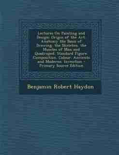 Lectures On Painting and Design: Origin of the Art. Anatomy the Basis of Drawing. the Skeleton. the Muscles of Man and Quadruped. St by Benjamin Robert Haydon