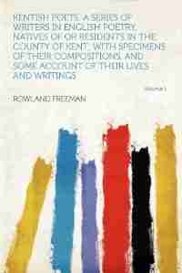 Kentish Poets. A Series Of Writers In English Poetry, Natives Of Or Residents In The County Of Kent; With Specimens Of Their Compositions, And Some Account Of Their Lives And Writings Volume 1 by Rowland Freeman