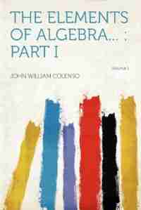 The Elements Of Algebra...: Part I Volume 1 by John William Colenso