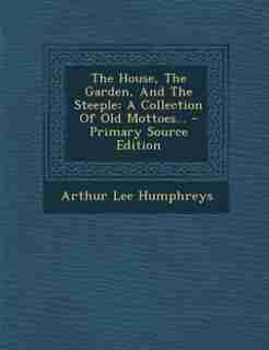 The House, The Garden, And The Steeple: A Collection Of Old Mottoes... - Primary Source Edition by Arthur Lee Humphreys