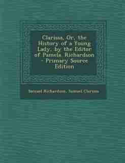Clarissa, Or, the History of a Young Lady, by the Editor of Pamela. Richardson - Primary Source Edition by Samuel Richardson