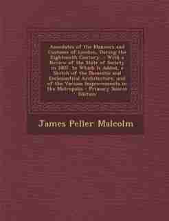 Anecdotes of the Manners and Customs of London, During the Eighteenth Century...: With a Review of the State of Society in 1807. to Which Is Added, a Sketch of the Domestic and Eccl by James Peller Malcolm