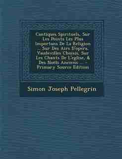 Cantiques Spirituels, Sur Les Points Les Plus Importans De La Religion ... Sur Des Airs D'opera, Vaudevilles Choisis, Sur Les Chants De L'eglise, & Des Noëls Anciens ... - Primary Source Edition by Simon Joseph Pellegrin