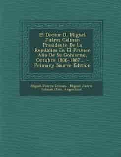 El Doctor D. Miguel Juárez Celman Presidente De La República En El Primer Año De Su Gobierno, Octubre 1886-1887... - Primary Source Edition by Miguel Juárez Celman