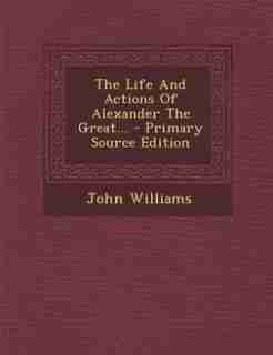 The Life And Actions Of Alexander The Great... - Primary Source Edition by John Williams
