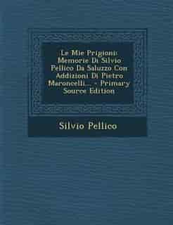 Le Mie Prigioni: Memorie Di Silvio Pellico Da Saluzzo Con Addizioni Di Pietro Maroncelli... by Silvio Pellico