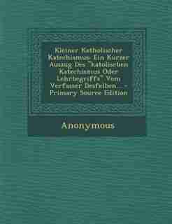Kleiner Katholischer Katechismus: Ein Kurzer Auszug Des katolischen Katechismus Oder Lehrbegriffs Vom Verfasser Desfelben... - Primar by Anonymous