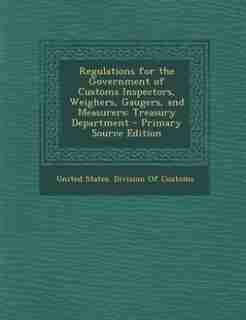 Regulations for the Government of Customs Inspectors, Weighers, Gaugers, and Measurers: Treasury Department - Primary Source Edition by United States. Division Of Customs