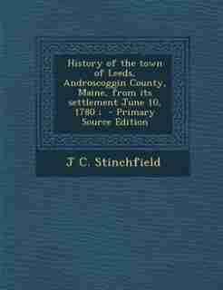 History of the town of Leeds, Androscoggin County, Maine, from its settlement June 10, 1780 ; - Primary Source Edition by J C. Stinchfield