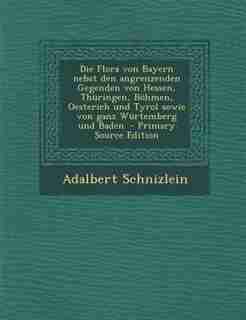 Die Flora von Bayern nebst den angrenzenden Gegenden von Hessen, Thüringen, Böhmen, Oesterich und Tyrol sowie von ganz Würtemberg und Baden. - Primary Source Edition by Adalbert Schnizlein