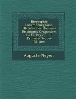 Biographie Luxembourgeoise, Histoire Des Hommes Distingués Originaires De Ce Pays ...... - Primary Source Edition by Auguste Neyen