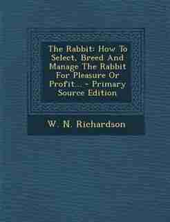 The Rabbit: How To Select, Breed And Manage The Rabbit For Pleasure Or Profit... - Primary Source Edition by W. N. Richardson