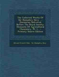 The Collected Works Of Sir Humphry Davy ...: Discourses Delivered Before The Royal Society. Elements Of Agricultural Chemistry, Pt. I... by Edward Everett Hale