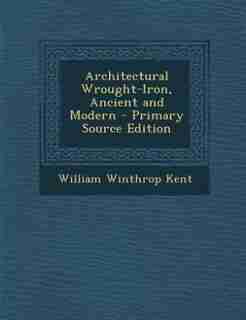 Architectural Wrought-Iron, Ancient and Modern - Primary Source Edition by WILLIAM WINTHROP KENT