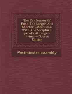 The Confession Of Faith The Larger And Shorter Catechisms, With The Scripture-proofs At Large - Primary Source Edition by Westminster assembly