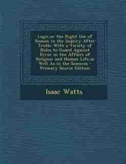 Logic,or the Right Use of Reason in the Inquiry After Truth: With a Variety of Rules to Guard Against Error in the Affairs of Religion and Human Life,as Well As by Isaac Watts