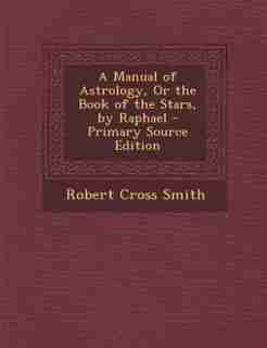 A Manual of Astrology, Or the Book of the Stars, by Raphael - Primary Source Edition by Robert Cross Smith
