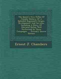The Queen's Own Rifles Of Canada: History Of A Splendid Regiment's Origin, Development And Services, Including A Story Of Patriotic D by Ernest J. Chambers