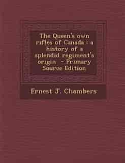 The Queen's own rifles of Canada: a history of a splendid regiment's origin - Primary Source Edition by Ernest J. Chambers
