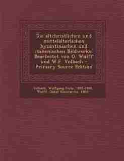 Die altchristlichen und mittelalterlichen byzantinischen und italienischen Bildwerke. Bearbeitet von O. Wulff und W.F. Volbach - Primary Source Edition by Wolfgang Fritz Volbach
