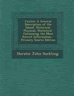 Ceylon: A General Description of the Island, Historical, Physical, Statistical. Containing the Most Recent by Horatio John Suckling