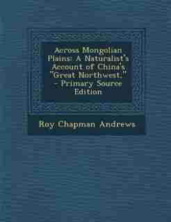 Across Mongolian Plains: A Naturalist's Account of China's Great Northwest, by Roy Chapman Andrews