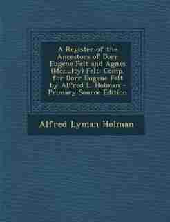 A Register of the Ancestors of Dorr Eugene Felt and Agnes (Mcnulty) Felt: Comp. for Dorr Eugene Felt by Alfred L. Holman - Primary Source Edition by Alfred Lyman Holman