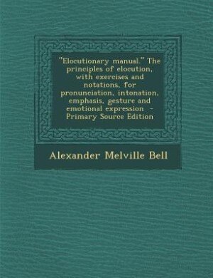 "Elocutionary manual." The principles of elocution, with exercises and notations, for pronunciation, intonation, emphasis, gesture and emotional expre by Alexander Melville Bell