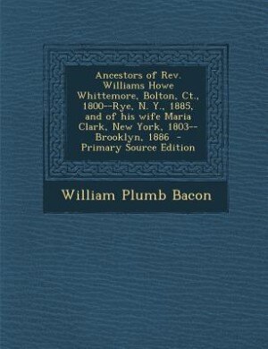 Ancestors of Rev. Williams Howe Whittemore, Bolton, Ct., 1800--Rye, N. Y., 1885, and of his wife Maria Clark, New York, 1803--Brooklyn, 1886 - Primar by William Plumb Bacon