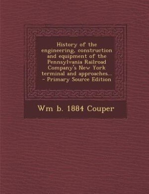 History of the engineering, construction and equipment of the Pennsylvania Railroad Company's New York terminal and approaches... - Primary Source Ed by Wm b. 1884 Couper