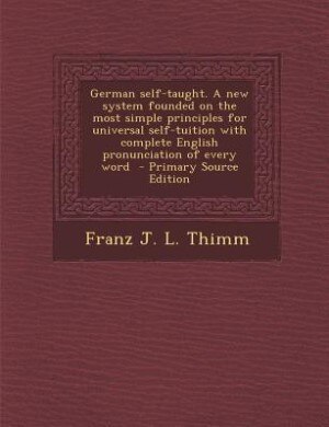 German self-taught. A new system founded on the most simple principles for universal self-tuition with complete English pronunciation of every word - by Franz J. L. Thimm