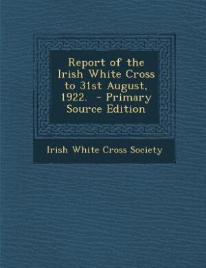 Report of the Irish White Cross to 31st August, 1922. - Primary Source Edition by Irish White Cross Society