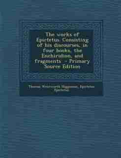 The works of Epictetus. Consisting of his discourses, in four books, the Enchiridion, and fragments by Thomas Wentworth Higginson